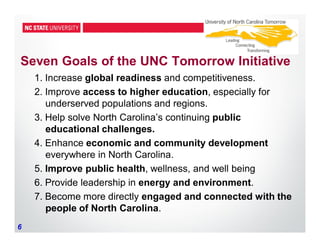 6
Seven Goals of the UNC Tomorrow Initiative
1. Increase global readiness and competitiveness.
2. Improve access to higher education, especially for
underserved populations and regions.
3. Help solve North Carolina’s continuing public
educational challenges.
4. Enhance economic and community development
everywhere in North Carolina.
5. Improve public health, wellness, and well being
6. Provide leadership in energy and environment.
7. Become more directly engaged and connected with the
people of North Carolina.
 