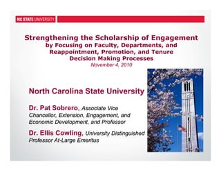Strengthening the Scholarship of Engagement
by Focusing on Faculty, Departments, and
Reappointment, Promotion, and Tenure
Decision Making Processes
November 4, 2010
North Carolina State University
Dr. Pat Sobrero, Associate Vice
Chancellor, Extension, Engagement, and
Economic Development, and Professor
Dr. Ellis Cowling, University Distinguished
Professor At-Large Emeritus
 