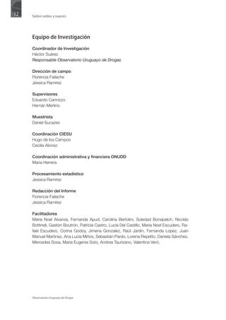 12   Sobre ruidos y nueces




     Equipo de Investigación

     Coordinador de Investigación
     Héctor Suárez
     Responsable Observatorio Uruguayo de Drogas

     Dirección de campo
     Florencia Failache
     Jessica Ramírez

     Supervisores
     Eduardo Cannizzo
     Hernán Merlino

     Muestrista
     Daniel Sucazes

     Coordinación CIESU
     Hugo de los Campos
     Cecilia Alonso

     Coordinación administrativa y financiera ONUDD
     Maria Herrera

     Procesamiento estadístico
     Jessica Ramírez

     Redacción del Informe
     Florencia Failache
     Jessica Ramírez

     Facilitadores
     María Noel Alvariza, Fernanda Apud, Carolina Bertolini, Soledad Bonapelch, Nicolás
     Bottineli, Gastón Boutrón, Patricia Castro, Lucía Del Castillo, María Noel Escudero, Ra-
     fael Escudero, Corina Godoy, Jimena Gonzalez, Raúl Jardín, Fernanda Lopez, Juan
     Manuel Martinez, Ana Lucía Miños, Sebastián Pardo, Lorena Repetto, Daniela Sánchez,
     Mercedes Sosa, Maria Eugenia Soto, Andrea Taurizano, Valentina Veró.




     Observatorio Uruguayo de Drogas
 