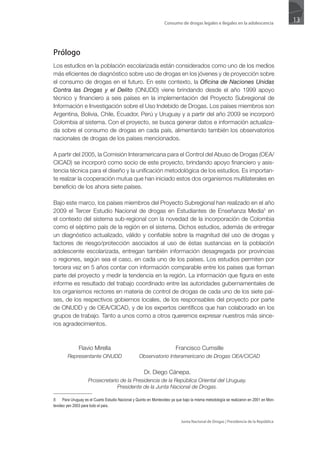 Consumo de drogas legales e ilegales en la adolescencia
                                                                                                                                         13




Prólogo
Los estudios en la población escolarizada están considerados como uno de los medios
más eficientes de diagnóstico sobre uso de drogas en los jóvenes y de proyección sobre
el consumo de drogas en el futuro. En este contexto, la Oficina de Naciones Unidas
Contra las Drogas y el Delito (ONUDD) viene brindando desde el año 1999 apoyo
técnico y financiero a seis países en la implementación del Proyecto Subregional de
Información e Investigación sobre el Uso Indebido de Drogas. Los países miembros son
Argentina, Bolivia, Chile, Ecuador, Perú y Uruguay y a partir del año 2009 se incorporó
Colombia al sistema. Con el proyecto, se busca generar datos e información actualiza-
da sobre el consumo de drogas en cada país, alimentando también los observatorios
nacionales de drogas de los países mencionados.

A partir del 2005, la Comisión Interamericana para el Control del Abuso de Drogas (OEA/
CICAD) se incorporó como socio de este proyecto, brindando apoyo financiero y asis-
tencia técnica para el diseño y la unificación metodológica de los estudios. Es importan-
te realzar la cooperación mutua que han iniciado estos dos organismos multilaterales en
beneficio de los ahora siete países.

Bajo este marco, los países miembros del Proyecto Subregional han realizado en el año
2009 el Tercer Estudio Nacional de drogas en Estudiantes de Enseñanza Media5 en
el contexto del sistema sub-regional con la novedad de la incorporación de Colombia
como el séptimo país de la región en el sistema. Dichos estudios, además de entregar
un diagnóstico actualizado, válido y confiable sobre la magnitud del uso de drogas y
factores de riesgo/protección asociados al uso de éstas sustancias en la población
adolescente escolarizada, entregan también información desagregada por provincias
o regiones, según sea el caso, en cada uno de los países. Los estudios permiten por
tercera vez en 5 años contar con información comparable entre los países que forman
parte del proyecto y medir la tendencia en la región. La información que figura en este
informe es resultado del trabajo coordinado entre las autoridades gubernamentales de
los organismos rectores en materia de control de drogas de cada uno de los siete paí-
ses, de los respectivos gobiernos locales, de los responsables del proyecto por parte
de ONUDD y de OEA/CICAD, y de los expertos científicos que han colaborado en los
grupos de trabajo. Tanto a unos como a otros queremos expresar nuestros más since-
ros agradecimientos.



               Flavio Mirella                                             Francisco Cumsille
        Representante ONUDD                         Observatorio Interamericano de Drogas OEA/CICAD


                                                      Dr. Diego Cánepa.
                     Prosecretario de la Presidencia de la República Oriental del Uruguay.
                                 Presidente de la Junta Nacional de Drogas.

5     Para Uruguay es el Cuarto Estudio Nacional y Quinto en Montevideo ya que bajo la misma metodología se realizaron en 2001 en Mon-
tevideo yen 2003 para todo el país.


                                                                             Junta Nacional de Drogas | Presidencia de la República
 