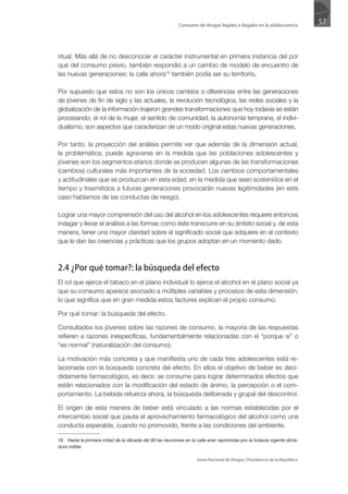 Consumo de drogas legales e ilegales en la adolescencia
                                                                                                                            57



ritual. Más allá de no desconocer el carácter instrumental en primera instancia del por
qué del consumo previo, también respondió a un cambio de modelo de encuentro de
las nuevas generaciones: la calle ahora16 también podía ser su territorio.

Por supuesto que estos no son los únicos cambios o diferencias entre las generaciones
de jóvenes de fin de siglo y las actuales, la revolución tecnológica, las redes sociales y la
globalización de la información trajeron grandes transformaciones que hoy todavía se están
procesando; el rol de la mujer, el sentido de comunidad, la autonomía temprana, el indivi-
dualismo, son aspectos que caracterizan de un modo original estas nuevas generaciones.

Por tanto, la proyección del análisis permite ver que además de la dimensión actual,
la problemática, puede agravarse en la medida que las poblaciones adolescentes y
jóvenes son los segmentos etarios donde se producen algunas de las transformaciones
(cambios) culturales más importantes de la sociedad. Los cambios comportamentales
y actitudinales que se produzcan en esta edad, en la medida que sean sostenidos en el
tiempo y trasmitidos a futuras generaciones provocarán nuevas legitimidades (en este
caso hablamos de las conductas de riesgo).

Lograr una mayor comprensión del uso del alcohol en los adolescentes requiere entonces
indagar y llevar el análisis a las formas como éste transcurre en su ámbito social y, de esta
manera, tener una mayor claridad sobre el significado social que adquiere en el contexto
que le dan las creencias y prácticas que los grupos adoptan en un momento dado.



2.4 ¿Por qué tomar?: la búsqueda del efecto
El rol que ejerce el tabaco en el plano individual lo ejerce el alcohol en el plano social ya
que su consumo aparece asociado a múltiples variables y procesos de esta dimensión,
lo que significa que en gran medida estos factores explican el propio consumo.

Por qué tomar: la búsqueda del efecto.

Consultados los jóvenes sobre las razones de consumo, la mayoría de las respuestas
refieren a razones inespecíficas, fundamentalmente relacionadas con el “porque si” o
“es normal” (naturalización del consumo).

La motivación más concreta y que manifiesta uno de cada tres adolescentes está re-
lacionada con la búsqueda concreta del efecto. En ellos el objetivo de beber es deci-
didamente farmacológico, es decir, se consume para lograr determinados efectos que
están relacionados con la modificación del estado de ánimo, la percepción o el com-
portamiento. La bebida refuerza ahora, la búsqueda deliberada y grupal del descontrol.

El origen de esta manera de beber está vinculado a las normas establecidas por el
intercambio social que pauta el aprovechamiento farmacológico del alcohol como una
conducta esperable, cuando no promovido, frente a las condiciones del ambiente.

16 Hasta la primera mitad de la década del 80 las reuniones en la calle eran reprimidas por la todavía vigente dicta-
dura militar.

                                                                   Junta Nacional de Drogas | Presidencia de la República
 
