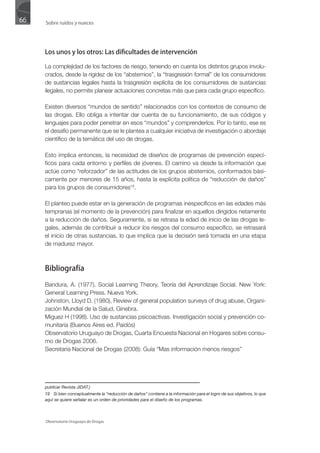 66   Sobre ruidos y nueces




     Los unos y los otros: Las dificultades de intervención

     La complejidad de los factores de riesgo, teniendo en cuenta los distintos grupos involu-
     crados, desde la rigidez de los “abstemios”, la “trasgresión formal” de los consumidores
     de sustancias legales hasta la trasgresión explícita de los consumidores de sustancias
     ilegales, no permite planear actuaciones concretas más que para cada grupo específico.

     Existen diversos “mundos de sentido” relacionados con los contextos de consumo de
     las drogas. Ello obliga a intentar dar cuenta de su funcionamiento, de sus códigos y
     lenguajes para poder penetrar en esos “mundos” y comprenderlos. Por lo tanto, ese es
     el desafío permanente que se le plantea a cualquier iniciativa de investigación o abordaje
     científico de la temática del uso de drogas.

     Esto implica entonces, la necesidad de diseños de programas de prevención especí-
     ficos para cada entorno y perfiles de jóvenes. El camino va desde la información que
     actúe como “reforzador” de las actitudes de los grupos abstemios, conformados bási-
     camente por menores de 15 años, hasta la explícita política de “reducción de daños”
     para los grupos de consumidores19.

     El planteo puede estar en la generación de programas inespecíficos en las edades más
     tempranas (el momento de la prevención) para finalizar en aquellos dirigidos netamente
     a la reducción de daños. Seguramente, si se retrasa la edad de inicio de las drogas le-
     gales, además de contribuir a reducir los riesgos del consumo específico, se retrasará
     el inicio de otras sustancias, lo que implica que la decisión será tomada en una etapa
     de madurez mayor.



     Bibliografía

     Bandura, A. (1977). Social Learning Theory. Teoría del Aprendizaje Social. New York:
     General Learning Press. Nueva York.
     Johnston, Lloyd D. (1980), Review of general population surveys of drug abuse, Organi-
     zación Mundial de la Salud, Ginebra.
     Miguez H (1998). Uso de sustancias psicoactivas. Investigación social y prevención co-
     munitaria (Buenos Aires ed. Paidós)
     Observatorio Uruguayo de Drogas, Cuarta Encuesta Nacional en Hogares sobre consu-
     mo de Drogas 2006.
     Secretaría Nacional de Drogas (2008): Guía “Mas información menos riesgos”




     publicar Revista JIDAT.)
     19 Si bien conceptualmente la “reducción de daños” contiene a la información para el logro de sus objetivos, lo que
     aquí se quiere señalar es un orden de prioridades para el diseño de los programas.




     Observatorio Uruguayo de Drogas
 