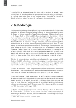 6   Sobre ruidos y nueces




    formas de uso hay poca información, se discute poco su impacto en la salud y sobre
    las eventuales consecuencias adversas para el adolescente del consumo de la misma y
    se mistifican sus virtudes. Hay entonces “muchas nueces y poco ruido” al momento de
    discutir seriamente sobre el consumo de marihuana en los adolescentes.




    2. Metodología
    Los capítulos contenidos en esta publicación corresponden al análisis de los principales
    resultados de la Cuarta Encuesta Nacional y Quinta en Montevideo sobre Consumo
    de Drogas en Estudiantes de Enseñanza Media realizada por el Observatorio Urugua-
    yo de Drogas (OUD) en Setiembre 2009. Este estudio permitió diagnosticar y obtener
    información de una muestra representativa de esta población. Midió la evolución, mag-
    nitud y patrones de consumo de las diferentes drogas; indagó sobre la importancia de
    diferentes factores de protección y riesgo, entre otros, aspectos sociodemográficos,
    involucramiento de los padres, formas de presión y contención de los grupo de pares,
    manejo de tiempo libre, percepción del riesgo del uso de drogas, predisposición al con-
    sumo, manejo de información, etc. Elementos claves para la comprensión del fenómeno
    y por ende, para el al diseño de programas preventivos, de información y estrategias de
    reducción de riesgos. Asimismo, se incluyó en esta investigación para su validación en
    nuestro país una escala que mide el uso problemático de marihuana en adolescentes
    (CAST), ya validada por el Observatorio Europeo y Observatorio Español de Drogas.

    Este tipo de estudio, de corte cuantitativo, es realizado en forma bi-anual por el OUD
    desde el año 2001 utilizando una misma metodología y un cuestionario estructurado,
    permitiendo de ese modo, además de indagar puntualmente en los aspectos antes
    mencionados, medir las tendencias en el tiempo de las diversas dimensiones.

    El diseño de la muestra fue por conglomerados bi-etápico obteniéndose una muestra
    representativa a nivel nacional de 6458 alumnos distribuidos en 119 centros educativos
    y 349 clases de Institutos de enseñanza públicos, privados y Escuelas técnicas

    En esta última edición y como particularidad, se decidió incorporar en forma adicional
    un nuevo formulario semi-estructurado, con el objetivo de indagar de forma cualitativa
    nuevas dimensiones de análisis para alcohol y marihuana. Este cuestionario fue apli-
    cado, en forma aleatoria, a una tercera parte de la muestra original, no modificándose
    entonces la metodología original.2 De este modo, el formulario original fue contestado
    por 4305 alumnos y el adicional por 2153.

    El objetivo contenido en este instrumento adicional abarca el estudio de dimensiones
    de corte cualitativo. Las razones de esta decisión son claras: son las dos sustancias de
    mayor magnitud de consumo de la población adolescente y sin embargo poco se co-

    2   Solo se afecta el margen de error para el formulario original.


    Observatorio Uruguayo de Drogas
 