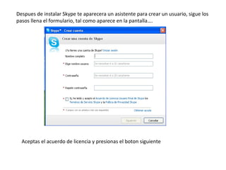 Despues de instalar Skype te aparecera un asistente para crear un usuario, sigue los pasos llena el formulario, tal como aparece en la pantalla…. Aceptas el acuerdo de licencia y presionas el boton siguiente 