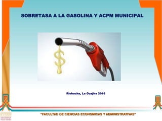Riohacha, La Guajira 2016
“FACULTAD DE CIENCIAS ECONOMICAS Y ADMINISTRATIVAS”
SOBRETASA A LA GASOLINA Y ACPM MUNICIPAL
 