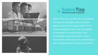 Sobre Tiza nace en 2010 en un momento
de auge de las políticas de inclusión
digital educativa en Argentina. Con el
tiempo amplió su foco con el propósito
de entender a la educación y a las
tecnologías como lenguajes y como
fenómenos culturales que transforman y
son transformados en y por la sociedad.
 