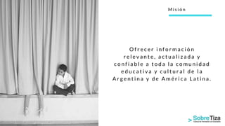 O f r e c e r i n f o r m a c i ó n
r e l e v a n t e , a c t u a l i z a d a y
c o n f i a b l e a t o d a l a c o m u n i d a d
e d u c a t i v a y c u l t u r a l d e l a
A r g e n t i n a y d e A m é r i c a L a t i n a .
M i s i ó n
 