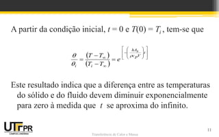 Transferência de Calor e Massa
A partir da condição inicial, t = 0 e T(0) = Ti , tem-se que
Este resultado indica que a diferença entre as temperaturas
do sólido e do fluido devem diminuir exponencialmente
para zero à medida que t se aproxima do infinito.
 
 























t
V
p
c
s
hA
i
i
e
T
T
T
T 


11
 