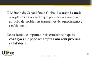 Transferência de Calor e Massa
O Método do Capacitância Global é o método mais
simples e conveniente que pode ser utilizado na
solução de problemas transientes de aquecimento e
resfriamento.
Desta forma, é importante determinar sob quais
condições ele pode ser empregado com precisão
satisfatória.
16
 