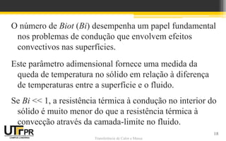 Transferência de Calor e Massa
O número de Biot (Bi) desempenha um papel fundamental
nos problemas de condução que envolvem efeitos
convectivos nas superfícies.
Este parâmetro adimensional fornece uma medida da
queda de temperatura no sólido em relação à diferença
de temperaturas entre a superfície e o fluido.
Se Bi << 1, a resistência térmica à condução no interior do
sólido é muito menor do que a resistência térmica à
convecção através da camada-limite no fluido.
18
 