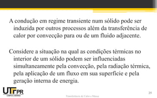 Transferência de Calor e Massa
A condução em regime transiente num sólido pode ser
induzida por outros processos além da transferência de
calor por convecção para ou de um fluido adjacente.
Considere a situação na qual as condições térmicas no
interior de um sólido podem ser influenciadas
simultaneamente pela convecção, pela radiação térmica,
pela aplicação de um fluxo em sua superfície e pela
geração interna de energia.
25
 