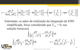Transferência de Calor e Massa
Entretanto, se antes da realização da integração da EDO
simplificada, fosse considerado que Tviz = 0, sua
solução fornecerá









 3
3
,
1
1
3 i
r
s
p
T
T
A
V
c
t



31







































 

viz
i
viz
i
viz
i
viz
viz
viz
viz
r
s
p
T
T
T
T
T
T
T
T
T
T
T
T
T
A
V
c
t 1
1
3
,
tan
tan
2
ln
ln
4 


 
i
T t
s,r
4
p
T 0
A
dT
dt
c V
T
 



 
  
 

t
p
r
s
T
T viz
dt
V
c
A
T
T
dT
i 0
,
4
4 


 