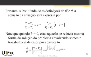 Transferência de Calor e Massa
Portanto, substituindo-se as definições de θ' e θ, a
solução da equação será expressa por
Note que quando b = 0, esta equação se reduz a mesma
forma da solução do problema envolvendo somente
transferência de calor por convecção.
 
at
i
at
i
e
T
T
a
b
e
T
T
T
T 










1
36
 
 
s
p
hA
t
c V Bi*Fo
i i
T T
e e
T T
 
 

 
 
 

  
  
 



  
 
 