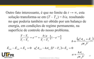 Transferência de Calor e Massa
Outro fato interessante, é que no limite de t → ∞, esta
solução transforma-se em (T – T∞) = b/a, resultando
no que poderia também ser obtido por um balanço de
energia, em condições de regime permanente, na
superfície de controle do nosso problema.
  0
,
, 




  g
c
s
h
s
s E
T
T
hA
A
q 
0


 g
sai
ent E
E
E 


37
V
c
hA
a
p
c
s

,

 
V
c
E
A
q
b
p
g
h
s
s






,
 
at
i
at
i
e
T
T
a
b
e
T
T
T
T 










1
 