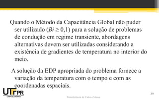 Transferência de Calor e Massa
Quando o Método da Capacitância Global não puder
ser utilizado (Bi ≥ 0,1) para a solução de problemas
de condução em regime transiente, abordagens
alternativas devem ser utilizadas considerando a
existência de gradientes de temperatura no interior do
meio.
A solução da EDP apropriada do problema fornece a
variação da temperatura com o tempo e com as
coordenadas espaciais.
39
 