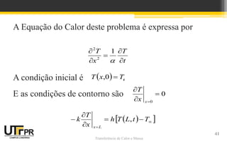 Transferência de Calor e Massa
A Equação do Calor deste problema é expressa por
A condição inicial é .
E as condições de contorno são
t
T
x
T






1
2
2
  i
T
x
T 
0
,
0
0




x
x
T
 
 






 T
t
L
T
h
x
T
k
L
x
,
41
 