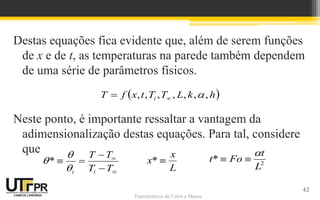 Transferência de Calor e Massa
Destas equações fica evidente que, além de serem funções
de x e de t, as temperaturas na parede também dependem
de uma série de parâmetros físicos.
Neste ponto, é importante ressaltar a vantagem da
adimensionalização destas equações. Para tal, considere
que
 
h
k
L
T
T
t
x
f
T i ,
,
,
,
,
,
, 








T
T
T
T
i
i


*
L
x
x 
* 2
*
L
t
Fo
t



42
 