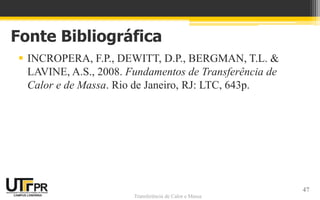 Transferência de Calor e Massa
Fonte Bibliográfica
 INCROPERA, F.P., DEWITT, D.P., BERGMAN, T.L. &
LAVINE, A.S., 2008. Fundamentos de Transferência de
Calor e de Massa. Rio de Janeiro, RJ: LTC, 643p.
47
 