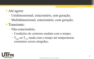 Transferência de Calor e Massa
Transferência de Calor e Massa
 Até agora:
▫ Unidimensional, estacionário, sem geração;
▫ Multidimensional, estacionário, com geração;
 Transiente:
▫ Não-estacionário,
 Condições de contorno mudam com o tempo;
 Tsup ou Tviz muda com o tempo até temperaturas
constantes serem atingidas;
6
 