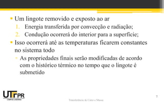 Transferência de Calor e Massa
Transferência de Calor e Massa
 Um lingote removido e exposto ao ar
1. Energia transferida por convecção e radiação;
2. Condução ocorrerá do interior para a superfície;
 Isso ocorrerá até as temperaturas ficarem constantes
no sistema todo
▫ As propriedades finais serão modificadas de acordo
com o histórico térmico no tempo que o lingote é
submetido
7
 