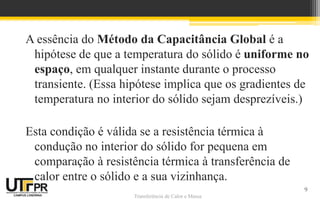 Transferência de Calor e Massa
A essência do Método da Capacitância Global é a
hipótese de que a temperatura do sólido é uniforme no
espaço, em qualquer instante durante o processo
transiente. (Essa hipótese implica que os gradientes de
temperatura no interior do sólido sejam desprezíveis.)
Esta condição é válida se a resistência térmica à
condução no interior do sólido for pequena em
comparação à resistência térmica à transferência de
calor entre o sólido e a sua vizinhança.
9
 