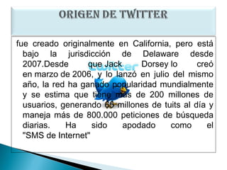 fue creado originalmente en California, pero está
  bajo la jurisdicción de Delaware desde
  2007.Desde       que Jack     Dorsey lo      creó
  en marzo de 2006, y lo lanzó en julio del mismo
  año, la red ha ganado popularidad mundialmente
  y se estima que tiene más de 200 millones de
  usuarios, generando 65 millones de tuits al día y
  maneja más de 800.000 peticiones de búsqueda
  diarias.   Ha     sido    apodado    como       el
  "SMS de Internet"
 