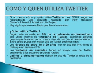    O al menos cómo y quién utiliza Twitter en los EEUU, según los
    resultados de una encuesta realizada por Pew Research
    Center’s Internet & American Life Project.
   Hay algún que otro resultado que llama la atención.

   ¿Quién utiliza Twitter?
   Según esta encuesta, un 8% de la población norteamerican a
    que utiliza internet es yausuaria de Twitter, existiendo algunos
    grupos que destacan por su mayor nivel de uso (ver el cuadro inferior).
    Entre estos grupos con mayor uso de Twitter podemos citar:
   Los jóvenes de entre 18 y 29 años , con un uso del 14% frente al
    resto que no supera el 7%
   Los residente en ciudades tienen un mayor uso de Twitter,
    duplicando a los usuarios de zonas rurales
   Latinos y afroamericanos  doblan en uso de Twitter al resto de la
    población
 