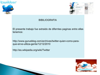 BIBILIOGRAFIA


El presente trabajo fue extraido de diferntes paginas entre ellas
tenemos:


http://www.gurusblog.com/archives/twitter-quien-como-para-
que-sirve-utiliza-gente/12/12/2010

http://es.wikipedia.org/wiki/Twitter
 