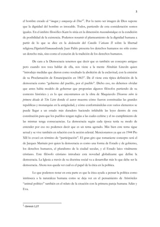 3
el hombre creado al “imagen y semejanza de Dios”3
. Por lo tanto ser imagen de Dios supone
que la dignidad del hombre es intocable. Todos, partiendo de esta consideración somos
iguales. En el ámbito filosófico Kant lo sitúa en la dimensión trascendentalque es la condición
de posibilidad de la existencia. Podemos resumir el planteamiento de la dignidad humana a
partir de lo que se dice en la declaración del Concilio Vaticano II sobre la libertad
religiosa.DignitatisHumanaedonde Juan Pablo presenta los derechos humanos no sólo como
un derecho más, sino como el corazón de la tradición de los derechos humanos.
De cara a la Democracia tenemos que decir que es también un concepto antiguo
pero cuando nos toca hablar de ella, nos viene a la mente Abrahán Lincoln quien
“introdujo medidas que dieron como resultado la abolición de la esclavitud, con la emisión
de su Proclamación de Emancipación en 1863”. De él viene esta típica definición de la
democracia como “gobierno del pueblo, por el pueblo”. Dicho eso, no debemos olvidar
que antes había modelo de gobernar que proponían algunos filósofos partiendo de su
contexto histórico y es lo que encontramos en la obra de Maquiavelo Discursos sobre la
primera década de Tito Livio donde el autor muestra cómo fueron constituidas las grandes
republicas y monarquías en la antigüedad, y cómo conformándolas con varios elementos se
puede llegar a un estado más duradero haciendo infaltable las leyes dentro de esta
constitución para que los pueblos tengan reglas a las cuales ceñirse y el no cumplimiento de
las mismas tenga consecuencias. La democracia según cada época tenía su modo de
entender por eso no podemos decir que es un tema agotado. Más bien este tema sigue
actual y se vive también en relación con la acción eclesial. Mencionamos ya que en 1944 Pio
XII lo evocó en término de “participación”. El gran giro que tomaráeste concepto será el
de Jacques Maritain por quien la democracia es como una forma de Estado y de gobierno,
los derechos humanos, el pluralismo de la ciudad secular, y el Estado laico vitalmente
cristiano. Este filósofo cristiano introduce esta novedad globalizante que define la
democracia. La Iglesia a través de su doctrina social va a desarrollar más lo que debe ser la
democracia. Ahora nos queda ver cuál es el papel de la ética en la política.
Lo que podemos notar en esta parte es que la ética ayuda a pensar la política como
intrínseca a la naturaleza humana como se deja ver en el pensamiento de Aristóteles
“animal político” también en el relato de la creación con la primera pareja humana Adán y
Eva.
3
- Genesis 1,27
 