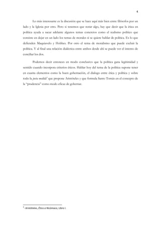 4
Lo más interesante es la discusión que se hace aquí más bien entre filósofos por un
lado y la Iglesia por otro. Pero si tenemos que notar algo, hay que decir que la ética en
política ayuda a sacar adelante algunos temas concretos como el realismo político que
consiste en dejar en un lado los temas de morales si se quiere hablar de política. Es lo que
defienden Maquiavelo y Hobbes. Por otro el tema de moralismo que puede excluir la
política. Y al final una relación dialéctica entre ambos desde ahí se puede ver el intento de
conciliar los dos.
Podemos decir entonces en modo conclusivo que la política gana legitimidad y
sentido cuando incorpora criterios éticos. Hablar hoy del tema de la política supone tener
en cuanta elementos como la buen gobernación, el dialogo entre ética y política y sobre
todo la justa medida4
que propone Aristóteles y que formula Santo Tomás en el concepto de
la “prudencia” como modo eficaz de gobernar.
4
- Aristóteles, Ético a Nicómaco, Libro I.
 