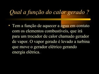 Qual a função do calor gerado ? 
• Tem a função de aquecer a água em contato 
com os elementos combustíveis, que irá 
para um trocador de calor chamado gerador 
de vapor. O vapor gerado é levado a turbina 
que move o gerador elétrico gerando 
energia elétrica. 
 