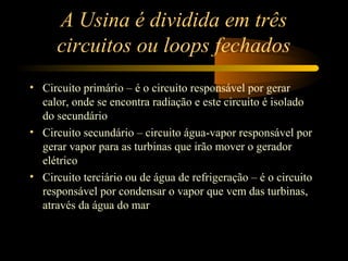 A Usina é dividida em três 
circuitos ou loops fechados 
• Circuito primário – é o circuito responsável por gerar 
calor, onde se encontra radiação e este circuito é isolado 
do secundário 
• Circuito secundário – circuito água-vapor responsável por 
gerar vapor para as turbinas que irão mover o gerador 
elétrico 
• Circuito terciário ou de água de refrigeração – é o circuito 
responsável por condensar o vapor que vem das turbinas, 
através da água do mar 
 