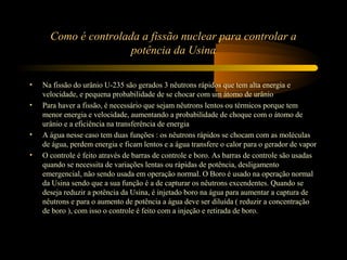 Como é controlada a fissão nuclear para controlar a 
potência da Usina 
• Na fissão do urânio U-235 são gerados 3 nêutrons rápidos que tem alta energia e 
velocidade, e pequena probabilidade de se chocar com um átomo de urânio 
• Para haver a fissão, é necessário que sejam nêutrons lentos ou térmicos porque tem 
menor energia e velocidade, aumentando a probabilidade de choque com o átomo de 
urânio e a eficiência na transferência de energia 
• A água nesse caso tem duas funções : os nêutrons rápidos se chocam com as moléculas 
de água, perdem energia e ficam lentos e a água transfere o calor para o gerador de vapor 
• O controle é feito através de barras de controle e boro. As barras de controle são usadas 
quando se necessita de variações lentas ou rápidas de potência, desligamento 
emergencial, não sendo usada em operação normal. O Boro é usado na operação normal 
da Usina sendo que a sua função é a de capturar os nêutrons excendentes. Quando se 
deseja reduzir a potência da Usina, é injetado boro na água para aumentar a captura de 
nêutrons e para o aumento de potência a água deve ser diluída ( reduzir a concentração 
de boro ), com isso o controle é feito com a injeção e retirada de boro. 
 