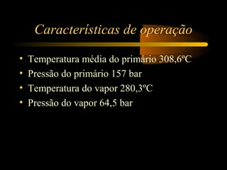 Características de operação 
• Temperatura média do primário 308,6ºC 
• Pressão do primário 157 bar 
• Temperatura do vapor 280,3ºC 
• Pressão do vapor 64,5 bar 
 