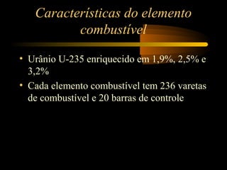 Características do elemento 
combustível 
• Urânio U-235 enriquecido em 1,9%, 2,5% e 
3,2% 
• Cada elemento combustível tem 236 varetas 
de combustível e 20 barras de controle 
 