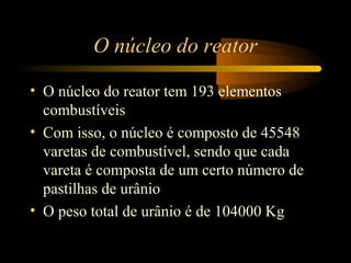 O núcleo do reator 
• O núcleo do reator tem 193 elementos 
combustíveis 
• Com isso, o núcleo é composto de 45548 
varetas de combustível, sendo que cada 
vareta é composta de um certo número de 
pastilhas de urânio 
• O peso total de urânio é de 104000 Kg 
 