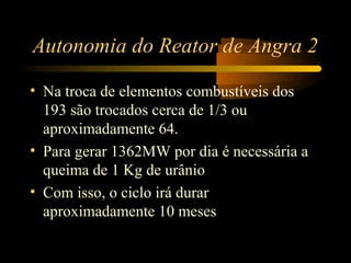 Autonomia do Reator de Angra 2 
• Na troca de elementos combustíveis dos 
193 são trocados cerca de 1/3 ou 
aproximadamente 64. 
• Para gerar 1362MW por dia é necessária a 
queima de 1 Kg de urânio 
• Com isso, o ciclo irá durar 
aproximadamente 10 meses 
 