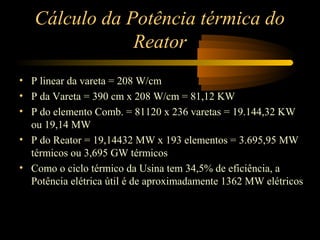 Cálculo da Potência térmica do 
Reator 
• P linear da vareta = 208 W/cm 
• P da Vareta = 390 cm x 208 W/cm = 81,12 KW 
• P do elemento Comb. = 81120 x 236 varetas = 19.144,32 KW 
ou 19,14 MW 
• P do Reator = 19,14432 MW x 193 elementos = 3.695,95 MW 
térmicos ou 3,695 GW térmicos 
• Como o ciclo térmico da Usina tem 34,5% de eficiência, a 
Potência elétrica útil é de aproximadamente 1362 MW elétricos 
 