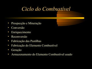 Ciclo do Combustível 
• Prospecção e Mineração 
• Conversão 
• Enriquecimento 
• Reconversão 
• Fabricação das Pastilhas 
• Fabricação do Elemento Combustível 
• Geração 
• Armazenamento do Elemento Combustível usado 
 