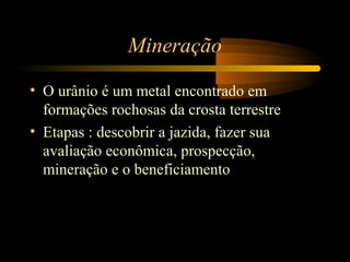 Mineração 
• O urânio é um metal encontrado em 
formações rochosas da crosta terrestre 
• Etapas : descobrir a jazida, fazer sua 
avaliação econômica, prospecção, 
mineração e o beneficiamento 
 