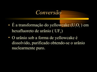 Conversão 
• É a transformação do yellowcake (U3O8 ) em 
hexafluoreto de urânio ( UF6 ) 
• O urânio sob a forma de yellowcake é 
dissolvido, purificado obtendo-se o urânio 
nuclearmente puro. 
 