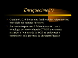 Enriquecimento 
• O urânio U-235 é o isótopo físsil responsável pela reação 
em cadeia nos reatores nucleares 
• Atualmente o processo é feito no exterior, com a 
tecnologia desenvolvida pelo CTMSP e o contrato 
assinado, a INB através da FCN irá enriquecer o 
combustível pelo processo de ultracentrifugação 
 