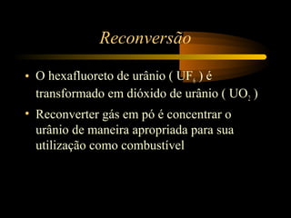 Reconversão 
• O hexafluoreto de urânio ( UF6 ) é 
transformado em dióxido de urânio ( UO2 ) 
• Reconverter gás em pó é concentrar o 
urânio de maneira apropriada para sua 
utilização como combustível 
 