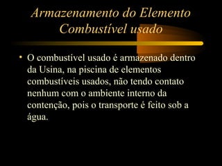 Armazenamento do Elemento 
Combustível usado 
• O combustível usado é armazenado dentro 
da Usina, na piscina de elementos 
combustíveis usados, não tendo contato 
nenhum com o ambiente interno da 
contenção, pois o transporte é feito sob a 
água. 
 