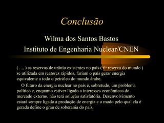 Conclusão 
Wilma dos Santos Bastos 
Instituto de Engenharia Nuclear/CNEN 
( .... ) as reservas de urânio existentes no país ( 6a reserva do mundo ) 
se utilizada em reatores rápidos, fariam o país gerar energia 
equivalente a todo o petróleo do mundo árabe. 
O futuro da energia nuclear no país é, sobretudo, um problema 
político e, enquanto estiver ligado a interesses econômicos do 
mercado externo, não terá solução satisfatória. Desenvolvimento 
estará sempre ligado a produção de energia e o modo pelo qual ela é 
gerada define o grau de soberania do país. 
