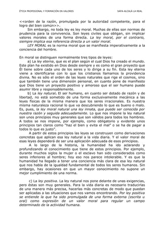 ÉTICA PROFESIONAL Y FORMACIÓN EN VALORES SAFA-ALCALÁ LA REAL
<<orden de la razón, promulgada por la autoridad competente, para el
logro del bien común>>.
Sin embargo, no toda ley es ley moral. Muchas de ellas son normas de
prudencia para la convivencia. Son leyes civiles que obligan, sin implicar
valores morales de una forma directa. La ley moral, por el contrario,
siempre implica esa referencia directa a un valor moral.
LEY MORAL es la norma moral que se manifiesta imperativamente a la
conciencia del hombre.
En moral se distinguen normalmente tres tipos de leyes:
a) La ley eterna, que es el plan según el cual Dios ha creado el mundo.
Este plan ha existido en Dios desde siempre y es como el gran proyecto que
Él tiene sobre cada uno de los seres y lo dirige a su fin. Esta ley eterna
viene a identificarse con lo que los cristianos llamamos la providencia
divina. No es sólo el orden de las leyes naturales que rige el cosmos, sino
que también tiene una dimensión personal, en cuanto pone de manifiesto
que Dios tiene un proyecto positivo y amoroso que el ser humano puede
asumir libre y responsablemente.
b) La ley natural. El ser humano, en cuanto ser dotado de razón y de
libertad, no está sometido de una forma exclusivamente mecánica a las
leyes físicas de la misma manera que los seres irracionales. Es nuestra
misma naturaleza racional lo que va descubriendo lo que es bueno o malo.
Es, pues, la ley moral natural una ley innata, que puede ser conocida por
nuestra razón y seguida adecuadamente. Lo que nos impone la ley natural
son unos principios muy generales que son válidos para todos los hombres.
A todos se nos impone, por ejemplo, como obligatorio y evidente unos
principios tan claros como “haz el bien y evita el mal” o se ha de pagar a
todos lo que es justo”.
A partir de estos principios las leyes se construyen como derivaciones
concretas que aplican esa ley natural a la vida diaria. Y el valor moral de
esas leyes dependerá de ser una aplicación adecuada de esos principios.
A lo largo de la historia, la humanidad ha ido aclarando y
profundizando el conocimiento que tiene de estos principios. Por ejemplo,
durante muchos siglos la mujer o el esclavo han sido considerados como
seres inferiores al hombre; hoy eso nos parece intolerable. Y es que la
humanidad ha llegado a tener una conciencia más clara de esa ley natural
que nos habla de la igualdad fundamental de todos los seres humanos. Sin
embargo, hay ocasiones en que un mayor conocimiento no supone un
mejor cumplimiento de una norma.
c) La ley positiva. La ley natural nos pone delante de unas exigencias,
pero éstas son muy generales. Para la vida diaria es necesario traducirlas
de una manera más precisa, hacerlas más concretas de modo que puedan
ser aplicadas a las situaciones que nos vamos encontrando. Por ley positiva
se entiende la que ha sido promulgada de una forma externa (escrita u
oral) como expresión de un valor moral para regular un campo
determinado de la actividad humana.
 