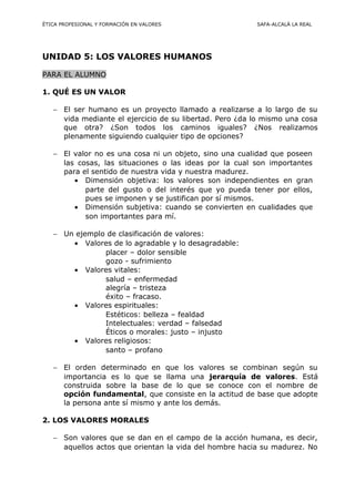 ÉTICA PROFESIONAL Y FORMACIÓN EN VALORES SAFA-ALCALÁ LA REAL
UNIDAD 5: LOS VALORES HUMANOS
PARA EL ALUMNO
1. QUÉ ES UN VALOR
− El ser humano es un proyecto llamado a realizarse a lo largo de su
vida mediante el ejercicio de su libertad. Pero ¿da lo mismo una cosa
que otra? ¿Son todos los caminos iguales? ¿Nos realizamos
plenamente siguiendo cualquier tipo de opciones?
− El valor no es una cosa ni un objeto, sino una cualidad que poseen
las cosas, las situaciones o las ideas por la cual son importantes
para el sentido de nuestra vida y nuestra madurez.
• Dimensión objetiva: los valores son independientes en gran
parte del gusto o del interés que yo pueda tener por ellos,
pues se imponen y se justifican por sí mismos.
• Dimensión subjetiva: cuando se convierten en cualidades que
son importantes para mí.
− Un ejemplo de clasificación de valores:
• Valores de lo agradable y lo desagradable:
placer – dolor sensible
gozo - sufrimiento
• Valores vitales:
salud – enfermedad
alegría – tristeza
éxito – fracaso.
• Valores espirituales:
Estéticos: belleza – fealdad
Intelectuales: verdad – falsedad
Éticos o morales: justo – injusto
• Valores religiosos:
santo – profano
− El orden determinado en que los valores se combinan según su
importancia es lo que se llama una jerarquía de valores. Está
construida sobre la base de lo que se conoce con el nombre de
opción fundamental, que consiste en la actitud de base que adopte
la persona ante sí mismo y ante los demás.
2. LOS VALORES MORALES
− Son valores que se dan en el campo de la acción humana, es decir,
aquellos actos que orientan la vida del hombre hacia su madurez. No
 