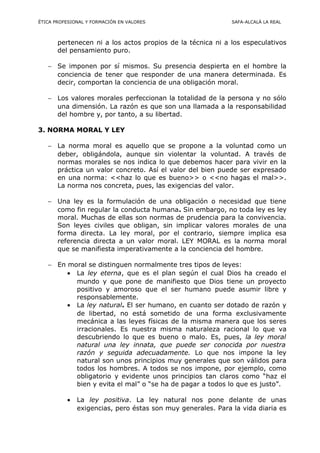 ÉTICA PROFESIONAL Y FORMACIÓN EN VALORES SAFA-ALCALÁ LA REAL
pertenecen ni a los actos propios de la técnica ni a los especulativos
del pensamiento puro.
− Se imponen por sí mismos. Su presencia despierta en el hombre la
conciencia de tener que responder de una manera determinada. Es
decir, comportan la conciencia de una obligación moral.
− Los valores morales perfeccionan la totalidad de la persona y no sólo
una dimensión. La razón es que son una llamada a la responsabilidad
del hombre y, por tanto, a su libertad.
3. NORMA MORAL Y LEY
− La norma moral es aquello que se propone a la voluntad como un
deber, obligándola, aunque sin violentar la voluntad. A través de
normas morales se nos indica lo que debemos hacer para vivir en la
práctica un valor concreto. Así el valor del bien puede ser expresado
en una norma: <<haz lo que es bueno>> o <<no hagas el mal>>.
La norma nos concreta, pues, las exigencias del valor.
− Una ley es la formulación de una obligación o necesidad que tiene
como fin regular la conducta humana. Sin embargo, no toda ley es ley
moral. Muchas de ellas son normas de prudencia para la convivencia.
Son leyes civiles que obligan, sin implicar valores morales de una
forma directa. La ley moral, por el contrario, siempre implica esa
referencia directa a un valor moral. LEY MORAL es la norma moral
que se manifiesta imperativamente a la conciencia del hombre.
− En moral se distinguen normalmente tres tipos de leyes:
• La ley eterna, que es el plan según el cual Dios ha creado el
mundo y que pone de manifiesto que Dios tiene un proyecto
positivo y amoroso que el ser humano puede asumir libre y
responsablemente.
• La ley natural. El ser humano, en cuanto ser dotado de razón y
de libertad, no está sometido de una forma exclusivamente
mecánica a las leyes físicas de la misma manera que los seres
irracionales. Es nuestra misma naturaleza racional lo que va
descubriendo lo que es bueno o malo. Es, pues, la ley moral
natural una ley innata, que puede ser conocida por nuestra
razón y seguida adecuadamente. Lo que nos impone la ley
natural son unos principios muy generales que son válidos para
todos los hombres. A todos se nos impone, por ejemplo, como
obligatorio y evidente unos principios tan claros como “haz el
bien y evita el mal” o “se ha de pagar a todos lo que es justo”.
• La ley positiva. La ley natural nos pone delante de unas
exigencias, pero éstas son muy generales. Para la vida diaria es
 