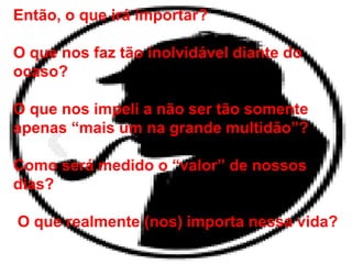 Então, o que irá importar?
O que nos faz tão inolvidável diante do
ocaso?
O que nos impeli a não ser tão somente
apenas “mais um na grande multidão”?
Como será medido o “valor” de nossos
dias?
O que realmente (nos) importa nessa vida?
 