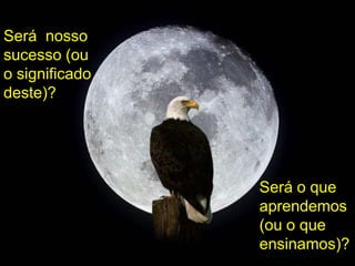Será nosso
sucesso (ou
o significado
deste)?
Será o que
aprendemos
(ou o que
ensinamos)?
 